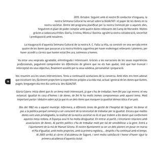 36
2015. Octubre. Seguint amb el nostre fil conductor d’enguany, la
nostra Setmana Cultural ha versat sobre la IGUALTAT i el paper de les dones en la
nostra societat. Dintre del programa planificat per la nostra Comissió per a aquests dies,
tinguérem el plaer de poder comptar amb quatre dones rellevants del Camp de Morvedre. Moltes
gràcies a cadascuna d’elles. Gloria, Cristina, Mónica i Davinia: agraïm la vostra col·laboració, sinceritat
i predisposició amb nosaltres.
La inauguració d’aquesta Setmana Cultural de la nostra A. C. Falla La Vila, va consistir en una xerrada entre
quatre de les dones que passaran a la nostra història saguntina per haver esdevingut rellevants i pioneres; per
haver accedit a càrrecs que havien estat fins ara, sotmesos a homes.
Va estar una vesprada agradable, entretinguda i interessant. Gràcies a les narracions de les seues experiències
professionals, poguérem comprendre les diferències de gènere que no els han ajudat, sinó que han truncat i
interceptat els seus objectius, finalment assolits per la seua validesa, personalitat i preparació.
Vos resumim ara les seues intervencions. Teniu a continuació acotacions de la conversa. Amb elles ens hem adonat
que escoltant-les, fàcilment projectem la experiències pròpies a la vida real, actual i general de les dones que lluiten,
pugen, breguegen dia rere dia contra la des IGUALTAT.
Gloria Calero: Inicia dient que és un tema molt interessant, ja que s’ha de treballar; hem fet pas cap enrere, el veu
estancat. Igualtat és cosa d’homes i de dones, de fet hi ha molts homes compromesos amb aquest tema. Molt
important parlar i debatre sobre açò ja que és un dels ítems que marquen la qualitat democràtica d’un país.
Des del 1982 viu a aquest municipi. Infermera, a diferents àrees de gestió de l’hospital de Sagunt. Va donar el
pas a la política perquè començà a ser conscient de la necessitat de treballar per la igualtat. Encara que moltes
dones som unes privilegiades, la realitat de la nostra societat no és el que trobem a les dones que conformem
aquesta mesa redona. A Espanya avui hi ha molta desigualtat. En entrar al partit, s’encetaren relacions amb
associacions de dones. Al partits polítics s’ha de treballar molt per tal de sensibilitzar a la gent. Entrà a
l’ajuntament de la mà de Manuel Girona. El nostre Ajuntament va ser un dels pioners en posar en marxa
el Pla d’Igualtat, amb molts projectes, amb la primera regidora,... després s’ha continuat amb el temps.
Al 2003 arribà al càrrec d’alcaldessa de Sagunt, i sent molta satisfacció i honor d’haver sigut la
primera alcaldessa d’aquesta ciutat.
 