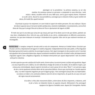 38
plantegen ser la presidenta i la primera sorpresa, va ser ella
mateixa. Va començar pensat en persones a compondre la seua directiva, i amb
músics i dones, escollint entre els vora 1500 socis, sent la gran majoria homes. Finalment
es va fer càrrec. Durant la seua presidència, aconseguí que es donaren d’alta un gran nombre de
dones, fet insòlit fins aquell moment.
Al principi va passar-ho malament, en canvi trobà el suport de moltes persones. Els seus esforços i lliçons
de vida en aquesta tasca li tornaren també satisfaccions, moments inoblidables i reconeixements, com la D de
Dona de l’Any que li atorgà l’Àrea de la Dona de l’Excm. Ajuntament de Sagunt al 2009.
Té molt clar que és una dona que actua de cap visual, però que hi ha dones avui en dia que lluiten, pateixen als
seus llars, treballadores fora i dins de casa, amb família al seu càrrec, col·laboradores en diferents associacions,
anònimes, les que duen endavant el municipi i l’estendard de la igualtat. Elles són les que realment mereixen ser
reconegudes.
Davinia Bono: Li complau compartir xerrada amb la resta de components. Remarca el treball intens i fructuós que
s’ha dut a terme a l’Ajuntament de Sagunt en matèria d’igualtat. Independentment del color polític, el Pla d’Igualtat
Municipal aprovat de manera unànime, ha aconseguit avanços. Hem sigut reconeguts en dos ocasions com el municipi
més igualitari de la Comunitat Valenciana. Aquest assoliment manifesta i deixa lluir el treball i esforç del departament
d’igualtat saguntí. Com a Regidora d’Igualtat, ha treballat intensament per aquest departament i tots els àmbits
amb què es relaciona.
Un dels aspectes que més satisfacció li ha fet sentir, d’entre altres, ha estat el premi a la falla més igualitària. Degut
a la seua trajectòria com a fallera, ha vist reflectida la imatge de la dona en les falles, de les falleres majors, que
estava prou estereotipada. Aquest aspecte necessita un canvi; passar de ser dona “florer” a ser persona capaç
de dur a terme qualsevol activitat dintre de les executives falleres. Encara que al principi no s’assolia aquesta
idea, i va rebre respostes negatives per part d’alguns grups, s’han aconseguit avanços fins ara impensables.
Les dones es troben a les comissions falleres exercint càrrecs importants, els quals fa uns anys eren part
del regne masculí exclusivament.
A la sàtira i crítica dels monuments fallers, veiem dones de físics imponents, cridaneres, amb
el pit a l’aire; no trobaríem homes en aquesta situació. Últimament s’ha aconseguit
equiparar les figures d’ambdós sexes. Aquest fet l’enorgulleix. Només
 