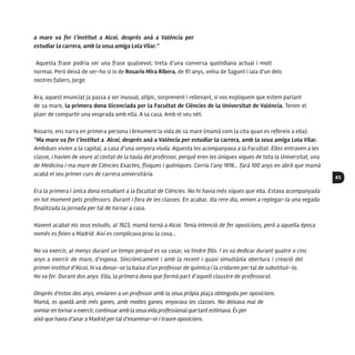 45
a mare va fer l’institut a Alcoi, després anà a València per
estudiar la carrera, amb la seua amiga Lola Vilar.”
Aquesta frase podria ser una frase qualsevol; treta d’una conversa quotidiana actual i molt
normal. Però deixà de ser-ho si ix de Rosario Mira Ribera, de 91 anys, veïna de Sagunt i iaia d’un dels
nostres fallers, Jorge.
Ara, aquest enunciat ja passa a ser inusual, atípic, sorprenent i rellevant, si vos expliquem que estem parlant
de sa mare, la primera dona llicenciada per la Facultat de Ciències de la Universitat de València. Tenim el
plaer de compartir una vesprada amb ella. A sa casa. Amb el seu nét.
Rosario, ens narra en primera persona i breument la vida de sa mare (mamà com la cita quan es refereix a ella):
“Ma mare va fer l’institut a Alcoi, després anà a València per estudiar la carrera, amb la seua amiga Lola Vilar.
Ambdues vivien a la capital, a casa d’una senyora viuda. Aquesta les acompanyava a la Facultat. Elles entraven a les
classe, i havien de seure al costat de la taula del professor, perquè eren les úniques xiques de tota la Universitat, una
de Medicina i ma mare de Ciències Exactes, físiques i químiques. Corria l’any 1916... farà 100 anys en abril que mamà
acabà el seu primer curs de carrera universitària.
Era la primera i única dona estudiant a la facultat de Ciències. No hi havia més xiques que ella. Estava acompanyada
en tot moment pels professors. Durant i fora de les classes. En acabar, dia rere dia, venien a replegar-la una vegada
finalitzada la jornada per tal de tornar a casa.
Havent acabat els seus estudis, al 1923, mamà tornà a Alcoi. Tenia intenció de fer oposicions, però a aquella època
només es feien a Madrid. Així es complicava prou la cosa...
No va exercir, al menys durant un temps perquè es va casar, va tindre fills. I es va dedicar durant quatre o cinc
anys a exercir de mare, d’esposa. Sincrònicament i amb la recent i quasi simultània obertura i creació del
primer institut d’Alcoi, hi va donar-se la baixa d’un professor de química i la cridaren per tal de substituir-lo.
Ho va fer. Durant dos anys. Ella, la primera dona que formà part d’aquell claustre de professorat.
Després d’estos dos anys, enviaren a un professor amb la seua pròpia plaça obtinguda per oposicions.
Mamà, es quedà amb més ganes, amb moltes ganes; enyorava les classes. No deixava mai de
somiarentornaraexercir, continuaramb laseuavidaprofessional quetant estimava. És per
això que havia d’anar a Madrid per tal d’examinar-se i traure oposicions.
 