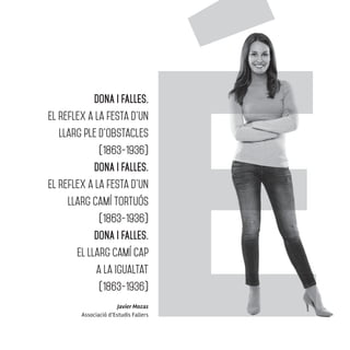 Javier Mozas
Associació d’Estudis Fallers
DONA I FALLES.
El reflex a la festa d’un
llarg ple d’obstacles
(1863-1936)
DONA I FALLES.
El reflex a la festa d’un
llarg camí tortuós
(1863-1936)
DONA I FALLES.
El llarg camí cap
a la igualtat
(1863-1936)
 