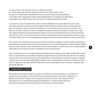 51
s curiós vore com, amb el pas del temps i les diferents vessants
de la festa fallera que han anat acaparant l’interès dels artistes fallers i dels
escriptors, no s’haja tractat en profunditat fins ara el tema de la dona i la seua participació
en les Falles. Potser siga producte d’eixe mateix desconeixement o tal vegada de la ingent tasca
d’investigació que cal fer per tal de tindre una visió el més ampla possible d’estes dones.
La inclusió de la dona en la festa de les Falles la volem subdividir en tres punts diferenciats per la seua
naturalesa, però que ens aporta una visió de conjunt des de la incipient col·laboració fins a la seua implicació
total en l’actualitat. Així, una primera aproximació s’ha de fer observant com les dones comencen com a
públic de les falles i acaben en el màxim escalafó de la organització de la festa fallera. En segon lloc, un altre
punt d’igual importància de la participació de la dona en la construcció de falles des de les primers notícies del
segle XIX. I per últim, un tema menor perquè les dones no hi participaren directament però que els afectà, ja que
els artistes fallers feren a la dona la protagonista d’algunes falles que intentaren reflectir la realitat social d’ella.
El cas és que ací vos presentem este article que vol per una banda, arreplegar el màxim possible d’informacions i
documents que parlen de les dones que s’han involucrat i posar-los en valor al analitzar-los per tal de poder establir
un primer esbós, revisable, sobre la història de la dona en la festa fallera. I d’altra banda, com les falles plantades
reflectixen el que la societat està vivint i reivindicant en eixe mateix moment.
Anem a continuació a fer un recorregut històric dels fenòmens citats separats en sis etapes: el segle XIX on podem
situar el començament; les tres primeres dècades del segle XX amb una translació dels canvis de rols en la societat;
la dècada dels trenta on les dones tenen una forta presència, la més important en la història; l’etapa de l’autarquia
i primers anys de la tecnocràcia (1940-1965), on podem trobar la autocomplaença de la dona a l’home dins de les
falles; la segona part del segle XX (1965-2000) amb l’inici de la participació activa de la dona; i l’epíleg del que
portem del segle XXI.
1. La dona irromp en la societat
El moviment del Feminisme tingué el seu origen en la Il·lustració. Rousseau proposà un estat liberal on
la dona no tenia cap paper, i és el moment en que es plantejà un discurs crític sobre la igualtat i la
diferència de gèneres. Hi hagué certes respostes per part de les dones, com la Declaració dels
Drets de la Dona i la Ciudadana de Olympe de Gouges (1791), i la Vindicació dels drets de la
dona de Mary Wollstonecraft (1792). A esta fase se li denominà la Primera Onada.
 