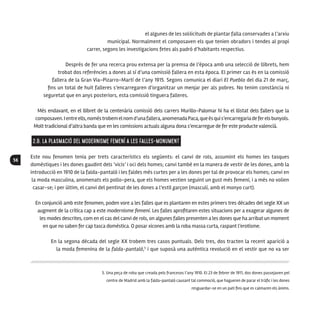 56
el algunes de les sol·licituds de plantar falla conservades a l’arxiu
municipal. Normalment el composaven els que tenien obradors i tendes al propi
carrer, segons les investigacions fetes als padró d’habitants respectius.
Després de fer una recerca prou extensa per la premsa de l’època amb una selecció de llibrets, hem
trobat dos referències a dones al sí d’una comissió fallera en esta època. El primer cas és en la comissió
fallera de la Gran Via-Pizarro-Martí de l’any 1915. Segons comunica el diari El Pueblo del dia 21 de març,
fins un total de huit falleres s’encarregaren d’organitzar un menjar per als pobres. No tenim constància ni
seguretat que en anys posteriors, esta comissió tinguera falleres.
Més endavant, en el llibret de la centenària comissió dels carrers Murillo-Palomar hi ha el llistat dels fallers que la
composaven.Ientreells,noméstrobemelnomd’unafallera,anomenadaPaca,queésquis’encarregariadeferelsbunyols.
Molt tradicional d’altra banda que en les comissions actuals alguna dona s’encarregue de fer este producte valencià.
2.B. La plasmació del Modernisme Femení a les falles-monument
Este nou fenomen tenia per trets característics els següents: el canvi de rols, assumint els homes les tasques
domèstiques i les dones gaudint dels ‘vicis’ i oci dels homes; canvi també en la manera de vestir de les dones, amb la
introducció en 1910 de la falda-pantaló i les faldes més curtes per a les dones per tal de provocar els homes; canvi en
la moda masculina, anomenats els pollo-pera, que els homes vestien seguint un gust més femení, i a més no volien
casar-se; i per últim, el canvi del pentinat de les dones a l’estil garçon (masculí, amb el monyo curt).
En conjunció amb este fenomen, poden vore a les falles que es plantaren en estes primers tres dècades del segle XX un
augment de la crítica cap a este modernisme femení. Les falles aprofitaren estes situacions per a exagerar algunes de
les modes descrites, com en el cas del canvi de rols, on algunes falles presenten a les dones que ha arribat un moment
en que no saben fer cap tasca domèstica. O posar xicones amb la roba massa curta, raspant l’erotisme.
En la segona dècada del segle XX trobem tres casos puntuals. Dels tres, dos tracten la recent aparició a
la moda femenina de la falda-pantaló,5
i que suposà una autèntica revolució en el vestir que no va ser
5. Una peça de roba que creada pels francesos l’any 1910. El 23 de febrer de 1911, dos dones passejaven pel
centre de Madrid amb la falda-pantaló causant tal commoció, que hagueren de parar el tràfic i les dones
resguardar-se en un pati fins que es calmaren els ànims.
 
