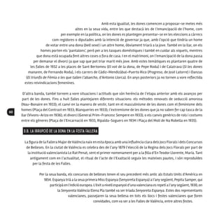 60
Amb esta igualtat, les dones comencen a proposar-se metes més
altes en la seua vida, entre les que destacà les de l’emancipació de l’home, com
per exemple en la política, on les dones es plantegen presentar-se en les eleccions a càrrecs
com regidores o diputades amb la intenció de governar ja que, amb l’opció que tindria un home
de votar entre una dona (bell sexe) i un altre home, òbviament triarà a la jove. També en la llar, on els
homes porten els ‘pantalons’, però per a les tasques domèstiques i també en cuidar als xiquets, mentres
que dona està ocupada fent altres coses o fora de casa. I en el matrimoni, on l’emancipació de la dona passa
per demanar el divorci ja que sap que pot triar marit més jove. Amb estes temàtiques es plantaren quatre de
les falles de 1932 a les places de Sant Bertomeu (El vot de la dona, de Pepe Roda) i de Calatrava (Si les dones
manaren, de Fernando Roda), i els carrers de Cádiz-Mendizábal-Puerto Rico (Progreso, de José Latorre) i Danzas
(El triunfo de Fémia o les que tallen l’abaecho, d’Antonio Llorca). En anys posteriors ja no tornen a vore reflectida
estes reivindicacions femenines.
D’altra banda, també tornem a vore situacions i actituds que són herència de l’etapa anterior amb els avanços per
part de les dones. Fins a huit falles plantejaren diferents situacions: els mètodes renovats de seducció amorosa
(Nau-Bonaire en 1933); el canvi en la manera de vestir, tant en el masculinisme de les dones com el feminisme dels
homes (Plaça del Contrast en 1933; Blanqueries en 1933); l’extremisme de les dones que ja no saben fer cap tasca de la
llar (Vivons-Arizo en 1936); el divorci (General Prim-Francesc Sempere en 1933); o els canvis genèrics de rols i costums
entre els gèneres (Plaça de l’Encarnació en 1933, Ripalda-Soguers en 1934 i Plaça del Molí de Na Robella en 1935).
3.B. La irrupció de la dona en la festa fallera
La figura de la Fallera MajordeValència naix en esta època amb una influència clara dels Jocs Florals i dels Concursos
de Belleses. En la ciutat de València es celebra des de l’any 1879 l’elecció de la Regina dels Jocs Florals per part de
la institució valencianista Lo Rat Penat, sent el primer nomenament per a la filla d’En Teodor Llorente, María. Tant
antigament com en l’actualitat, el ritual de l’acte de l’Exaltació seguix les mateixes pautes, i són reproduïdes
per la festa de les Falles.
Per la seua banda, els concursos de belleses tenen el seu precedent més antic als Estats Units d’Amèrica en
1854. Espanya trià a la seua primera Miss Espanya (Senyoreta Espanya) a l’any següent, Pepita Samper, qui
participàenl’edicióeuropea.L’èxitanivellespanyold’unavalencianaesrepetíal’anysegüent,1930,on
la Senyoreta València Elena Pla també va ser triada Senyoreta Espanya. Estes dos representants
valencianes, passejaren la seua bellesa en tots els llocs i festes valencianes que foren
convidades, com va ser a les Falles de València, entre altres festes.
 
