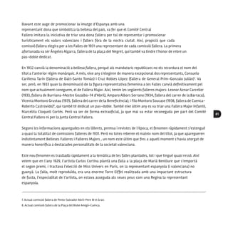 61
Davant este auge de promocionar la imatge d’Espanya amb una
representant dona que simbolitza la bellesa del país, va fer que el Comité Central
Fallero imitara la iniciativa de triar una dona fallera per tal de representar i promocionar
turísticament els valors valencians i fallers fóra de la nostra ciutat. Així, propicià que cada
comissió fallera elegira per a les Falles de 1931 una representant de cada comissió fallera. La primera
afortunada va ser Ángeles Algarra, fallera de la plaça del Negret, qui també va tindre l’honor de rebre un
pas-doble dedicat.
En 1932 canvià la denominació a bellesa fallera, perquè als mandataris republicans no els recordara el nom del
títol a l’anterior règim monàrquic. A més, eixe any s’elegiren de manera excepcional dos representants, Consuelo
Cariñena Tarín (fallera de Dalt-Santo Tomás) i Cruz Robles López (fallera de General Prim-Gonzalo Julián)7
. Va
ser, però, en 1933 quan la denominació de la figura representativa femenina a les Falles canvià definitivament pel
nom que actualment coneguem, el de Fallera Major. Així, tenim les següents falleres majors: Leonor Aznar Carceller
(1933, fallera de Burriana-Mestre Gozalbo-14 d’Abril), Amparo Albors Serrano (1934, fallera del carrer de la Barraca);
Vicenta Montoro Grustau (1935, fallera del carrer de la Beneficència); i Filo Montoro Soucase (1936, fallera de Cuenca-
Roberto Castrovido)8
, qui també té dedicat un pas-doble. També eixe últim any es va triar una Fallera Major Infantil,
Marcelita Cloquell Cortés. Però va ser de forma extraoficial, ja que mai va estar reconeguda per part del Comité
Central Fallero ni per la Junta Central Fallera.
Segons les informacions aparegudes en els llibrets, premsa i revistes de l’època, el fenomen ràpidament s’estengué
a quasi la totalitat de comissions falleres de 1931. Però no totes reberen el mateix nom del títol, ja que aparegueren
indistintament Belleses Falleres i Falleres Majors , un nom este últim que fins a aquell moment s’havia atorgat de
manera honorífica a destacades personalitats de la societat valenciana.
Este nou fenomen es traslladà ràpidament a la temàtica de les falles plantades, tot i que tingué quasi ressò. Així
veiem que en l’any 1929, l’artista Carlos Cortina plantà una falla a la plaça de Marià Benlliure que s’emportà
el segon premi, i tractava l’elecció de Miss Univers en París, on la representant espanyola (i valenciana) no
guanyà. La falla, molt reproduïda, era una enorme Torre Eiffel realitzada amb una impactant estructura
de fusta, l’especialitat de l’artista, on estava asseguda als seues peus com una Regina la representant
espanyola.
7. Actual comissió fallera de Pintor Salvador Abril-Pere III el Gran.
8. Actual comissió fallera de la Plaça del Bisbe Amigó-Cuenca.
 