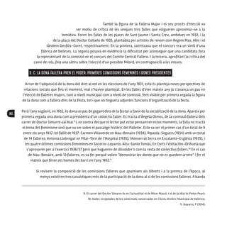 62
També la figura de la Fallera Major i el seu procés d’elecció va
ser motiu de crítica de les úniques tres falles que volgueren aproximar-se a la
temàtica. Foren les falles de les places de Sant Jaume i Santa Creu, ambdues en 1932, i la
de la plaça del Doctor Collado de 1935, plantades per artistes de renom com Regino Mas, Alós i el
tàndem Desfilis-Coret, respectivament. En la primera, satiritzava que el concurs era un símil d’una
fàbrica de belleses. La segona posava en evidència la dificultat per aconseguir que una candidata fora
la representant de la comissió en el concurs del Comité Central Fallero. I la tercera, aprofitant la crítica del
canvi de rols, feia una sàtira sobre l’elecció d’un possible Milord, en contraposició a les misses.
3. C. La dona fallera pren el poder: primeres comissions femenines i dones presidentes
Arran de l’adquisició de la dona del dret al vot en les eleccions de l’any 1931, esta és planteja noves perspectives de
relacions socials que fins el moment, mai s’havien plantejat. En les falles d’eixe mateix any ja s’avança un pas en
l’elecció de falleres majors, tant a nivell municipal com a nivell de comissió, fent visible per primera vegada la figura
de la dona com a fallera dins de la festa, tot i que no tinguera adjuntes funcions d’organització de la festa.
Però l’any següent, en 1932, és dona un pas de gegant dins de la festa i a favor de la socialització de la dona. Apareix per
primera vegada una dona com a presidenta d’un col·lectiu faller. Es tracta d’Àngela Olmos, de la comissió fallera dels
carrer de Doctor Simarro-Jai Alai.9
I, en contra del que el lector pot estar pensant en estos moments, la falla no tractà
el tema del feminisme sinó que va ser sobre el passatge històric del Palleter. Este va ser el primer cas d’un total de 9
entre els anys 1932 i el fallit de 1937: Carmen Villaverde en Nau-Bonaire (1934); Ripalda-Soguers (1934) amb un total
de 14 falleres; Antonia Llobregat en Pilar-Torn de l’Hospital (1935); Monserrat Serra en Escalante-Església (1935); i
les quatre últimes comissions femenines en Socorro-Lepanto, Alta-Santo Tomás, En Corts i Visitación-Orihuela que
s’aprovaren per a l’exercici 1936/37 però que hagueren de dissoldre’s com la resta de col·lectius fallers.10
En el cas
de Nau-Bonaire, amb 13 falleres, es va fer perquè volien “demostrar les dones que no es quedem arrere” i fer el
mateix que feren els homes del barri en l’any 1932.11
Si revisem la composició de les comissions falleres que apareixen als llibrets i a la premsa de l’època, al
menys existiren tres casuístiques més de la participació de la dona al si de les comissions falleres. A banda
9. El carrer del Doctor Simarro és en l’actualitat el de Micer Mascó. I el de Jai Alai és Pintor Peyró.
10. Dades recopilades de les sol·licituds conservades en l’Arxiu Històric Municipal de València.
11. Navarro, F (1934).
 