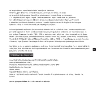 63
de les presidentes, també existí el títol honorífic de Presidenta
Honorària, però dins d’una comissió masculina. Al menys així consta per al cas
de la comissió de la plaça de Manuel Cru, actuals carrers Russafa-Denia, on nomenaren
a la Senyoreta España Pepita Samper, a més del de Fallera Major. També existí en Cervantes-
Pare Jofré (1932), on convisqueren diferents càrrecs honorífics com el set Fallers Majors, un President
d’Honor i les 5 Presidentes Honoràries. Un tercer cas va ser el de Doctor Sanchis Bergón-Túria-Passeig de
la Pechina (1933), on nomenaren només a Marita Requena Silvestre.
El segon tipus va ser la constitució d’una comissió femenina dins de la comissió fallera, sense autonomia pròpia
però amb capacitat de decisió com la comissió masculina, en igualtat de condicions. Així trobem cinc casos en
este període: Cervantes-Pare Jofré (1933 i 1934), el segon dels quals sabem que estava composada per 28 dones;
Mestre Clavé-Gràcia (1933), on també nomenaren falleres d’honor; Plaça de Sant Jaume (1934), amb tres dones;
Vicente Brull (1935) amb 5 falleres i 7 fallers; i Mercat Nou del Grau (1933), on s’especifica que la comissió femenina
s’encarrega específicament d’arreplegar els diners de les quotes i altres ingressos generats per les activitats.
I per últim, un cas on les dones participaren però sense formar comissió femenina pròpia. Fou el cas de Gràcia-En
Sanz (1934), on el seu llibret ens descriu que tres xiques han col·laborant amb la comissió masculina treballant per la
falla, sense concretar més dades.
FONTS DOCUMENTALS CONSULTADES
Arxiu Històric Municipal de València (AHMV). Secció Festes. Sèrie Falles
Arxiu de la Junta Central Fallera
Diari Diario Mercantil Valenciano, El Mercantil Valenciano i Levante-EMV
Diari La Opinión, Las Provincias
Diari El Pueblo
Pepico (1946): Ecos falleros. Clarín Fallero
Navarro, F. (1934): El croniste parla en la Comisió Femenina de la falla dels carrers de la Nau y Bonaire. Foc
Valencia
Article aparegut al llibret de la Falla Borrull-Socors 2013
 