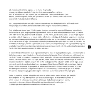 65
ada mes de juliol comença a posar-se en marxa l’engranatge
necessari per tal que, després de l’estiu, vint-i-sis nous noms s’afigen a la llarga
llista de 991 senyoretes i 940 xiquetes que han representat, com a Falleres Majors i Corts
d’Honor, a les nostres festes falleres, des que l’exercici de 1930 fóra creat el Comité Central Faller,
precedent de l’actual Junta Central Fallera.
Per a trobar una resposta al per què a València triem cada any una representació de la festa és necessari
indagar un poc en la història. Sense cap dubte té també una gran transcendència simbòlica.
En la vella Europa, des del segle XVIII és conegut el costum antic de triar reines simbòliques per a les distintes
festivitats, en les quals les guanyadores representen les virtuts de la nació i altres idees abstractes. Es crea un
símil entre la vida real, dels reis i corts europees, i la vida fictícia, que és l’única cosa a la qual no pot aspirar
la gent del poble. A Espanya no es troben moltes referències a este tipus de festivitats. Les primeres mencions
que assenyalen una dona presidint un acte en qualitat de regina, són les corresponents a les celebracions dels Jocs
Florals. Des de finals de segle XIII, es troben citacions als Jocs Florals o de la gaia ciència a la ciutat de Barcelona, on
en 1859 és una dama qui presideix la festa de la poesia i de les flors. El poeta llorejat amb la joia de l’Amor rep una
senzilla flor natural i entrega el premi a una de les dames presents; per només este fet, queda triada Reina dels Jocs
Florals i distribueix aquell any les joies als poetes vencedors.
El costum dels Jocs Florals i les seues regines s’estén per la resta de la geografia espanyola, i per descomptat a
València, on guanya gran rellevància en l’àmbit cultural, social i popular. Fins a hui en dia, són celebrats els Jocs
Florals de l’entitat Lo Rat Penat, i des de 1879 trien la seua regina. Ella representa el referent principal de la justa
literària i en el seu tron, la Cadira d’Or –que, per cert, també utilitza ara cada any la Fallera Major de València–,
presideix el certamen i rep lloes per part dels poetes participants en tal acte, sent també, com és lògic, la que
entrega els premis als guardonats. La primera regina va ser Maria Llorente i Falcó, triada per son pare, el poeta
Teodor Llorente en qualitat de guanyador de la Flor Natural d’aquell certamen, també president de Lo Rat
Penat en aquells moments. La regina anava vestida de llauradora antiga valenciana, fet que no es repeteix
fins a entrat el següent segle, perquè les regines prefereixen anar vestides amb vestit llarg de gala.
També es comencen a trobar al·lusions a concursos de bellesa, més o menys seriosos. Així, diversos
diaris de febrer de l’any 1889 informen que la societat La Incógnita de Madrid ha organitzat el
primer concurs de bellesa que es verificarà a Espanya. S’adjudicaran dos primers premis,
consistents en dos grans diplomes d’honor i dos preciosos objectes d’art, a la rossa i a
la morena que reunisquen més dots de bellesa artística. El jurat estarà
 