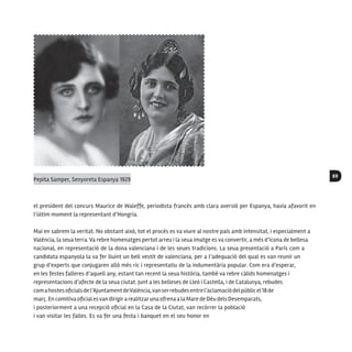 69
el president del concurs Maurice de Waleffe, periodista francés amb clara aversió per Espanya, havia afavorit en
l’últim moment la representant d’Hongria.
Mai en sabrem la veritat. No obstant això, tot el procés es va viure al nostre país amb intensitat, i especialment a
València, la seua terra. Va rebre homenatges pertot arreu i la seua imatge es va convertir, a més d’icona de bellesa
nacional, en representació de la dona valenciana i de les seues tradicions. La seua presentació a París com a
candidata espanyola la va fer lluint un bell vestit de valenciana, per a l’adequació del qual es van reunir un
grup d’experts que conjugaren allò més ric i representatiu de la indumentària popular. Com era d’esperar,
en les festes falleres d’aquell any, estant tan recent la seua història, també va rebre càlids homenatges i
representacions d’afecte de la seua ciutat. Junt a les belleses de Lleó i Castella, i de Catalunya, rebudes
comahostesoficialsdel’AjuntamentdeValència,vanserrebudesentrel’aclamaciódelpúblicel18de
març. En comitiva oficial esvan dirigira realitzaruna ofrena a la Mare de Déu dels Desemparats,
i posteriorment a una recepció oficial en la Casa de la Ciutat, van recórrer la població
i van visitar les falles. Es va fer una festa i banquet en el seu honor en
Pepita Samper, Senyoreta Espanya 1929
 