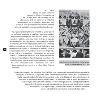 70
el Casal
Català i van assistir a funcions
especials en el Teatre Princesa i Marina
del Cabanyal. El dia de Sant Josep van ser
obsequiades amb un esmorzar a l’Albufera
acompanyades de les autoritats valencianes, van
assistir als bous i privilegiades invitades en la Festa de
la Cremà, realitzada en els salons de Capitania General.
La popularitat de Pepita Samper també va quedar patent
en les falles d’aquell any: la seua figura fou representada en
diversos monuments fallers, entre els quals destaca el grup
escultòric realitzat per l’artista Carlos Cortina a la plaça de
Mariano Benlliure, que representava a la nostra bellesa, vestida
de valenciana, en un tron als peus de la Dama d’Elx. Sense cap
dubte, era elevada a la categoria de Regina de València. La seua
representació de València, la seua imatge de la bellesa i tradició
de la dona de la nostra terra, el fervor i l’admiració despertats,
el seu caràcter d’ambaixadora i homenatjada en les festes
falleres, la converteixen sens dubte en el major precedent de
la figura de l’actual Fallera Major de València. Sense haver-ho
sigut oficialment, se li recorda afectuosament com la pionera
del càrrec i curiosament inclús se li denomina com a tal en
alguna publicació, en concret en el Llibre Oficial Faller de
l’any 1940.
L’any següent, una altra jove valenciana, Elena Pla i Todo, torna a ser coronada regina de la bellesa espanyola. No
aconsegueix, ni de bon tros, la popularitat i fama, tant a nivell nacional com valencià, de la seua antecessora
Pepita. Seguint la tradició, Elena també representa la nostra terra abillada amb gales valencianes en els
concursos de Miss Europa, celebrat també a França, i de Miss Univers, a Rio de Janeiro (encara que per a
la festa de gala es llevara la falda pel calor, i se’n posà una de gasa). La seua participació en les festes
falleres de 1930 es limita, segons la premsa de l’any, a alguna recepció oficial, la seua invitació
a la bunyolada i ball organitzat per l’Associació de la Premsa en honor als periodistes,
autors i artistes teatrals presents en la ciutat pels festejos fallers.
Falla Plaça Mariano Benlliure, Pepita Samper
al tron, SEMANA GRAFICA, 18 03 1929
 