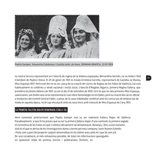 71
La nostra tercera representant en l’elecció de regina de la bellesa espanyola, Bernardina Gerivés, no va tindre l’èxit
triomfant de Pepita i Elena. El 25 de gener de 1931 es triada Ermelina Carreño, representant de Castella-la Manxa,
Miss Espanya 1931. Però este fet no va ser causa de la creació del càrrec de Regina de les Falles de València, tal com
habitualment es confirma a nivell nacional i inclús local. L’elecció d’Ángeles Algarra, primera Regina Fallera, que
presidiria les festes falleres de 1931, va ser el dia 21 de setembre de 1930. Cert és que les dos primeres Miss Espanya,
valencianes, van tindre una certa representació i van rebre homenatges en les falles, però la creació del càrrec oficial
a instàncies del Comité Central Faller, a pesar de la seua indubtable similitud amb els concursos de bellesa tan de
moda en aquella època, no té cap vinculació amb els seus inicis amb l’elecció de Miss Espanya de l’any 1931.
La primera Fallera Major nomenada com a tal
Hem comentat anteriorment que Pepita Samper mai va ser realment Fallera Major de València.
Paradoxalment, sí que hi ha proves que va ser la primera fallera major d’una comissió, la primera vegada
en la història de les Falles en què s’utilitza oficialment tal denominació. Almenys, i fins a este moment,
això és el que es deriva de les investigacions dutes a terme pel meu company i amic Ramon Estellés
i Feliu com a part del projecte conjunt desenrotllat en els últims anys amb mi i que té com a fi
fer una recopilació, el més exhaustiva possible, de totes les informacions aparegudes
en qualsevol mitjà de premsa escrita i publicacions festives, en
Pepita Samper, Senyoreta Catalunya i Castilla León, als bous, SEMANA GRAFICA, 23 03 1929
 