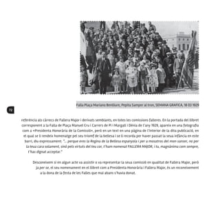 72
referència als càrrecs de Fallera Major i derivats semblants, en totes les comissions falleres. En la portada del llibret
corresponent a la Falla de Plaça Manuel Cru i Carrers de Pi i Margall i Dénia de l’any 1929, apareix en una fotografia
com a «Presidenta Honorària de la Comissió», però en un text en una pàgina de l’interior de la dita publicació, en
el qual se li rendeix homenatge pel seu triomf de la bellesa i se li recorda per haver passat la seua infància en este
barri, diu expressament: “... perque eres la Regina de la Bellesa espanyola i per a mosatros del mon sanser, no per
la teua cara solament, sinó pels virtuts del teu cor, t’ham nomenat FALLERA MAJOR, i tu, magnànima com sempre,
t’has dignat acceptar.”
Desconeixem si en algun acte va assistir o va representar la seua comissió en qualitat de Fallera Major, però
ja per se, el seu nomenament en el llibret com a Presidenta Honorària i Fallera Major, és un reconeixement
a la dona de la festa de les Falles que mai abans s’havia donat.
Falla Plaça Mariano Benlliure, Pepita Samper al tron, SEMANA GRAFICA, 18 03 1929
 