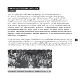 73
La primera Regina de les Falles amb caràcter oficial i
representatiu
Encara un any abans de l’elecció de la primera representant de la ciutat de València, trobem un
altre cas curiós i també documentat. La gran colònia valenciana resident en la ciutat de Barcelona
estava excel·lentment organitzada en tres entitats: el Círculo Valenciano El Turia, constituït en 1918; la
Casa Regional Valenciana, creada al març de 1927, i, finalment, La Casa Valenciana, fundada pel novembre
de 1927. Tals associacions van ser creades amb l’ànim d’estretir els llaços entre valencians i catalans en
l’ordre artístic, cultural i comercial. La Casa Valenciana ja és la promotora l’any 1928 del primer tren faller
des de Barcelona, a fi de poder visitar les nostres famoses festes, tant socis com simpatitzants, en excursió
organitzada des de la seua ciutat de residència. Igualment, la Casa Regional Valenciana realitza en 1929 una
caravana d’autocars amb el mateix propòsit. Seguint els gustos de l’època en el tema de concursos de bellesa, la
Casa Regional Valenciana, més acostumada a les activitats lúdiques dels seus components, tria l’any 1929, igual que
una infinitat d’associacions contemporànies, la Regina de la Bellesa entre les filles dels seus socis, sent coronada en
este primer any Rafaelita Barberà.
En 1930, concretament el dia 4 de març, és triada Asunción Otero nova Regina de la Bellesa. No obstant això, amb
motiu de la caravana fallera d’aquell any, trien entre les seues sòcies una altra component per a representar l’entitat
en la festa de les Falles. En concret, en la revista Semana Gráfica s’informa amb profusió de fotografies de la visita
de l’entitat a València en Falles amb la gentil senyoreta Antoñita Sanchis, Regina de la Casa Regional Valenciana de
Ángeles Algarra, elegida Reina de les Falles 1931, SEMANA GRAFICA, 27 09 1930
 
