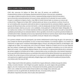 75
Ángeles Algarra, Regina de les Falles de 1931
L’èxit dels concursos de bellesa de finals dels anys 20 provoca una proliferació
d’esdeveniments similars en tot Espanya. Qualsevol pretext és bo per a triar una miss, una bellesa
o una regina. A València també arrela este costum, i qualsevol festeig comporta l’elecció d’una dona a
qui es corona més o menysformalment. En la nostra ciutat, sobretot en la Fira de Juliol i les seues revetles,
és quan es condensen la majoria d’actes. L’any 1930, el Comité Central Faller va convocar un concurs per
a l’elecció de la “Regina de les Falles 1931”, motivats potser per donar un nou al·licient a la festa. El seu fi va
ser unir la bellesa dels monuments amb la de les dones en representació de les comissions falleres, segons les
paraules de Manuel García Dasí, secretari del Comité, a més de col·laborador del diari El Mercantil Valenciano, el
qual donaria àmplia cobertura als actes i a les candidates, inclús publicant-ne diàriament dades i fotografies. Es
van realitzar dos revetles, el 13 i el 26 de setembre de 1930, en els Jardins del Real. A elles van acudir un total de 60
candidates presentades per les comissions falleres. Sense cap dubte, esta ha de ser la primera preselecció fallera en
la història de les Falles. Cada falla va triar la seua representant de diverses maneres, bé pervotació, bé per designació
directa d’algun membre de la falla o el seu president, inclús per mitjà de concurs fotogràfic.
En la primera vetlada i entre les participants, que vestien indistintament vestits llargs de gala o de valenciana, el
jurat compost de diverses personalitats va triar un total d’onze finalistes. A la setmana següent, en el mateix lloc
realitzarien un segon passe i resultava triada Ángeles Algarra i Azuara, de la Plaça de Calatrava, hui del Negret, com
a Regina de les Falles, i les restants deu com la seua Cort d’Honor. També en el mateix acte se li va a fer imposició
dels seus atributs, la banda que l’acreditava com a Regina. Sense cap dubte, la iniciativa va ser un èxit entre els
fallers de la ciutat, i a les candidates, Belleses Falleres, es van convertir en representants oficials de les comissions
per primera vegada en la història de les Falles. La dona ja tenia un lloc en la festa, fins a eixe moment inexistent, i
encara que amb altres denominacions es va mantindre este costum de triar democràticament una representant de
les Falles, fins arribar la Guerra Civil al nostre país. Es va convertir en imatge tangible i perdurable de la festa, tal
com expressen les següents paraules dedicades a Ángeles Algarra per l’editorial de la publicació Semana Gráfica
en el número del 21 de març de 1931:
“Quan s’haja esvanit el fum de la pólvora, el soroll de les traques detonants, la flama viva que fa cendres
la falla, on tantes il·lusions i tant d’ingeni van quedar sepultats, els acords alegres dels passodobles
algarers, els crits i l’animació en els carrers, l’entusiasme tot de la festa, quedarà encara perdurable
i etern com a símbol de la nostra bellea immarcescible la teua imatge, dona valenciana, que
reuneixes en el teu cos gentil totes les divinitats del sexe, i en la teua ànima, totes les
delicadeses i exquisitats de la dona. Deu et salve, dona valenciana”.
 