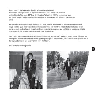 77
l meu nom és María Vanacloy Zorrilla, veïna de la pedania del
Perellonet, i em vaig convertir en la primera presidenta d’una falla en totaValència,
en legalitzar la Falla núm. 329 “Grup de Peixcadors” a l’abril de 1979. Tot va començar quan
un grup d’amigues decidírem emprendre l’odissea de fer una falla per nosaltres mateixes i un
amic.
En presentar la documentació per a legalitzar la falla, el càrrec de president va recaure en mi per ser la de
major edat del grup. Encara recorde les mirades de sorpresa dels membres de la Junta Central Fallera davant
de tal novetat, però no havent-hi cap impediment estatutari o reglament que prohibira ser presidenta de falla
a una dona, ho van acceptar sense problemes i amb gran simpatia.
Vaig exercir durant quatre anys de presidenta i vaig vestir el trage negre d’aquells temps amb el faixí roig que
identificava el càrrec. Recorde amb molt d’afecte aquella època i el suport de la Junta Central Fallera ajudant-nos a
tot el grup d’amigues, que llavors teníem entre 16 i 19 anys.
Una salutació, i moltes gràcies!
 