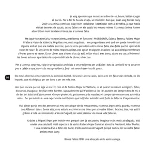 80
Jo vaig aprendre que no sols era divertir-se, beure, ballar o jugar
al parxís. Per a tot hi ha una etapa, un moment. Així que, quan vaig tornar l’any
2009 a la meua comissió, vaig voler col·laborar i participar com a directiva, ja que havia
visitat desenes de casals, actes fallers en els quals les meues retines i la meua ànima havien
absorbit un munt de dades i idees per a la meua falla.
He sigut vicesecretària, vicepresidenta, presidenta en funcions i PRESIDENTA, fallera, festera, Fallera Major
i Fallera Major de València. Orgullosa no, molt orgullosa. I vos preguntareu amb què em quede i mentiria si
diguera amb el que ara mateix exercisc, que és ser la presidenta de la meua falla, eixa falla que he «pintat de
color de rosa». És un càrrec de molta responsabilitat, poc agraït en algunes ocasions i al qual dedique centenars
d’hores que no es veuen. És un càrrec que a hores d’ara ja està millor vist si eres dona; abans era cosa d’hòmens i
les dones estaven apartades de responsabilitats de càrrecs directius.
Per a la meua sorpresa, vaig ser proposada candidata a ser presidenta per un faller i tota la comissió es va posar en
peu a celebrar que jo seria la seua presidenta, fins i tot sense haver-los dit que sí.
Els meus directius em respecten, la comissió també. Desconec altres casos, però a mi em fan estar còmoda, no els
importa que els dirigisca per ser dona o per ser més jove.
Així que encara que no siga un càrrec com el de Fallera Major de València, en el qual et demanen autògrafs, fotos,
discursos, inaugurar, desfilar entre floretes i aplaudiments que t’arriben al cor i es queden per sempre dins de mi, o
dir des del balcó de l’ajuntament «Senyor pirotècnic, pot començar la mascletà» i comportar-me com una autèntica
reina... Ser presidenta és una experiència molt bonica que tot faller autèntic amb fusta de líder ha d’experimentar.
Vull afegir que jo tinc dos persones al meu costat que són la meua ombra, els meus àngels de la guarda, els meus
tios Alfonso i Loles. Sense ells jo no estaria escrivint estes línies per al vostre llibret. Gràcies, tios, vos vull! I
gràcies a tota la comissió de La Vila de Sagunt per voler plasmar «la meua vida fallera».
Gràcies a Miguel Ángel per insistir-me, perquè com ja vos podeu imaginar estic molt atrafegada. Vull
enviar una salutació molt especial a la vostra Fallera Major Sandra i al vostre President, Aitor Muñoz.
I una picadeta d’ull a totes les dones d’esta comissió de Sagunt perquè lluiteu per la vostra falla i
arribeu molt lluny.
Bones Falles 2016! Una abraçada de la vostra amiga.
 
