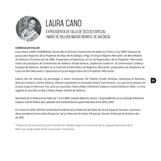 85
CURRICULUM FALLER
Laura Maria CANO i ZAMORANO, llicenciada en Dret per l’Universitat de Valéncia. Premi La Ley (1981) .Despuix de
passar pels Registres de la Propietat de Villar del Arzobispo y Pego, és titular Registre Mercantil i de Bens Mobles
de Valéncia i Província des de 1986. Preparadora d’Oposicions al Cos de Registradors de la Propietat i Mercantils,
tutora de pràctiques de l’Universitat de Valéncia-Estudi General, colaborant també en les Universitats Catòlica i
Europea de Valéncia, membre de la Comissió d’Informàtica de Registres Mercantils, preparadora de dictàmens de
Casos de Dret Mercantil d ´Oposicions al Cos de Registradors de la Propietat i Mercantils .
Fallera des de menuda ha pertanygut a vàries Comissions (El Palleter-Erudit Orellana, Alemanya-El Bachiller,
Almirant Cadarso-Comte d’Altea), militant actualment en Gravador Esteve-Ciril Amorós, a la que tornà despuix de
la seua etapa en Almirant. Fon, junt a la seua filla, Fallera Major d’Almirant Cadarso-Comte d’Altea en 2003, i a l’any
següent la seua filla arribà a Fallera Mayor Infantil de Valéncia.
Secretària de la Federació de Falles de 1ª A en 2003, ostentà diferents càrrecs i vicepresidències en la Comissió d’Almirant
Cadarso-Comte d’Altea, fins a presidiresta Comissió durant quatre eixercicis entre 2010 a 2013.
En L’eixercici 2010-2011 fon nombrada Presidenta de la Federació de Falles de Secció Especial. Axí puix, la primera
dòna presidenta d’una Falla d’Especial i de la Federació de Falles d’Especial. Posseïx El Bunyol de Brillants des
de 2015.
*Traducció del seu text feta pel Casal Bernat i Baldoví segons la normativa de la Llengua Valenciana de la
RACV, per desig exprés de Na Laura Cano i Zamorano.
LaurA Cano
expresidenta de falla de secció especial
i mare de Fallera Major Infantil de València
 