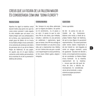 87
CreuS que la figura de la Fallera Major
és considerada com una “dona florer”?
Montse Català
Aqueixa ha sigut la mateixa cançò
durant molts anys però crec que les
coses estan canviant i cada vegada
és més notable que cal veure a la
Fallera Major com una ambaixadora
de la festa, una representant d’un
ampli grup de fallers (si es tracta
d’una Fallera Major d’una comissió) i
d’un col·lectiu de centenars de milers
de persones (en el cas de la Fallera
Major de València). El seu paper,
en aqueix any en el qual realitza
contactes amb moltes personalitats
de la societat és el de la promoció i
defensa de la festa.
Cristina Burdeos
No. Sempre és una dòna admirada
per la majoria de fallers. Un picher
no té sentiments... tu el poses a
on vols i li poses lo que tu vols.
Una FM és una dona, que treballa,
estudia i, sobretot, és una persona
en ambicions i aspiracions, igual
que un home. Una FM nos entrega al
restant de fallers un any de la seua
vida, per a representar-nos. Dedica
en cos i ànima eixe any per a acodir
a on requerixquen la seua presència,
en les seues millors gales, alegria i
simpatia.
Laura Cano
Sense cap dubte.
De fet és aixina no sols en
l’àmbit de les Comissions
falleres sino inclús a nivell de la
pròpia Fallera Major de Valéncia,
de qui la seua figura és purament
representativa i les seues posicions
sobre temes fallers importants o
de mer tràmit no són tingudes en
conte en ningun moment, carint
de qualsevol facultat de decisió i,
inclús , en la majoria de les ocasions,
de ser escoltada. La Fallera Major
d’una Comissió és la màxima
representant de la mateixa
i, encara que des del punt de
vista de cens a efectes de
recompenses és considerada
càrrec de la Comissió, a soles
ostentaunpaperpurament
representatiu.
 
