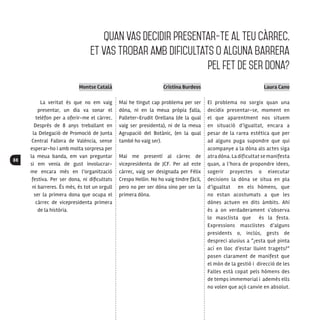 88
Montse Català
La veritat és que no em vaig
presentar, un dia va sonar el
telèfon per a oferir-me el càrrec.
Després de 8 anys treballant en
la Delegació de Promoció de Junta
Central Fallera de València, sense
esperar-ho i amb molta sorpresa per
la meua banda, em van preguntar
si em venia de gust involucrar-
me encara més en l’organització
festiva. Per ser dona, ni dificultats
ni barreres. És més, és tot un orgull
ser la primera dona que ocupa el
càrrec de vicepresidenta primera
de la història.
Cristina Burdeos
Mai he tingut cap problema per ser
dòna, ni en la meua pròpia falla,
Palleter-Erudit Orellana (de la qual
vaig ser presidenta), ni de la meua
Agrupació del Botànic, (en la qual
també ho vaig ser).
Mai me presentí al càrrec de
vicepresidenta de JCF. Per ad este
càrrec, vaig ser designada per Félix
Crespo Hellin. No ho vaig tindre fàcil,
pero no per ser dòna sino per ser la
primera dòna.
Laura Cano
El problema no sorgix quan una
decidix presentar-se, moment en
el que aparentment nos situem
en situació d’igualtat, encara a
pesar de la rarea estètica que per
ad alguns puga supondre que qui
acompanye a la dòna als actes siga
atra dòna. La dificultat se manifesta
quan, a l’hora de propondre idees,
sogerir proyectes o eixecutar
decisions la dòna se situa en pla
d’igualtat en els hòmens, que
no estan acostumats a que les
dònes actuen en dits àmbits. Ahí
és a on verdaderament s‘observa
lo masclista que és la festa.
Expressions masclistes d’alguns
presidents o, inclús, gests de
despreci alusius a “¿esta qué pinta
ací en lloc d’estar lluint tragets?”
posen clarament de manifest que
el món de la gestió i direcció de les
Falles està copat pels hòmens des
de temps immemorial i ademés ells
no volen que açò canvie en absolut.
Quan vas decidir presentar-te al TEU càrrec,
et vas trobar amb dificultats o alguna barrera
pel fet de ser dona?
 