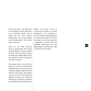 89
El dia a dia posa a les dònes que
nos enfrentem ad eixes situacions
en la verdadera realitat de les
Falles que fins eixe moment
desconeixíem. Per ad ells seguim
sent una dòna florer i ahí, en eixe
paper, estem be.
Jamai en ma vida personal,
social o professional m’he sentit
discriminada per la meua condició
de dòna. Molt al contrari, sempre
he sentit que chafava igual de fort
que qualsevol home en capacitat
semblant a la meua.
No obstant això, en el món de la
Festa he sentit eixa discriminació
(negativa) encara a pesar de que qui
l’eixercira tinguera capacitats molt
inferiors a les meues. Sincerament
crec que se tracta d’una actitut de
defensa /atac per part d’ells (els
hòmens) per a conservar una faceta
que consideren exclusivament seua.
També és cert que si este és
el perfil que extraic de la meua
experiència, hi ha excepcions i
per tant hòmens importantíssims
de la festa en els que m’he sentit
recolzada en les meues decisions
i respalada i que han valorat les
possibles aportacions que haja
pogut sogerir o plantejar per a que
se realisaren en les Falles.
 