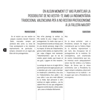 90
Montse Català
En el nostre cas ens vestim en
poques ocasions durant l’exercici
faller, marcades sempre pel
protocol dels actes. La resta de
l’any acompanyem a les màximes
representants de particular. I
sempre, romanem en un segon pla.
Elles són les protagonistes.
Cristina Burdeos
Mai m’ho plantegí, la veritat. La
FM, només és una i ningú li resta
protagonisme. Fa molts anys que el
meupentinatésnomésunmonyo;això
és una decisió personal, ningú m’ho
ha impost. El tema de l’indumentària
genera molts dubtes, la majoria d’ells
per culpa d’alguns mal nomenats
“indumentaristes”, que en tal de
vendre, posen modes, que trauen al
seu gust, i juguen en tots nosatres.
La ventaja de viure en el segle XXI és
quetenimpecesdeseglespassats:per
a reproduir, per a dur o per a barrejar
en moderació i coherència. Una cosa
és l’indumentària d’un poble i els
seus oficis i una atra molt diferent
és la moda. Que pensaran o cóm
vestiran en segles venidors... ¡no ho
sabem! Pero no crec que antigament
dugueren vestits lluents o fines sedes
per a anar a treballar diàriament.
Laura Cano
Mai.
En la meua activitat com a
Presidenta sempre he tingut en
consideració que la Fallera Major
és la màxima representant i,
per tant, deu d’acaparar tot el
protagonisme de la mateixa. En
conseqüència, com enamorada
de nostra indumentària que soc,
he intentat vestir adequadament
sense mai fer ombra a la Fallera
Major, de forma que la meua
vestimenta com a Presidenta ha
segut sempre cuidadosa, observant
i respectuosa en la tradició i en
el paper que com a Presidenta me
corresponia.
En algun moment et vas plantejar la
possibilitat de no vestir-te amb la indumentària
tradicional valenciana per a no restar protagonisme
a la Fallera Major?
 