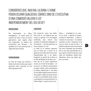91
Consideres que, avui dia, la dona i l’home
poden ocupar qualsevol càrrec dins de l’executiva
d’una comissió fallera o JCF
independentment del seu sexe?
Montse Català
Per descomptat. La vàlua,
intel·ligència i el sentit comú no
entenen de sexes. A més, les noves
generacions cada vegada estan
més preparades. La majoria són
universitaris ben formats i cal
aprofitar tot el seu potencial per a
seguir fent gran la festa.
Cristina Burdeos
Fa molt de temps que hòmens i
dònes eixercixen la faena que supon
qualsevol càrrec eixecutiu en una
falla, agrupació o JCF.
Laura Cano
Pot ocupar-lo, sense cap dubte.
Pero eixe no és l’objecte que nos
ocupa. La qüestió és si una vegada
nombrada, pots eixercir eixa
activitat en condicions d’igualtat en
els hòmens. I ad este particular, la
meua resposta és “no”.
La dòna té la mateixa capacitat
que un home per a actuar en la
gestió de les Falles pero hi ha mons
impenetrables per a les dònes.
Imaginem la posició de la dòna en
el món del fútbol, de els bous, etc.…
Puix des de la meua experiència
recent, en el món de les falles, i en
lo que no se referixca estrictament
al paper estètic, passa exactament
lo mateix. Ademés per a una dòna
és més difícil llogísticament assumir
eixos papers. Siga prou pensar lo que
li costa a un president vestir-se per
a acompanyar a una presentació a la
Fallera Major i lo que li costa a una
dòna, o arreplegar-la en casa
en un coche o aparcar el mateix
vestida de valenciana, o oferir-li
l’assent en una taula i en acabant
assentar-se ella, o absentar-se de
casa en hores en que els fills i la
família en general més la necessiten.
Són mers eixemples que permeten
fer-se una idea aproximada de lo
que supon en molts casos per a una
dòna ser Presidenta: moltes més
dificultats sense cap dubte que
per a un home.
 