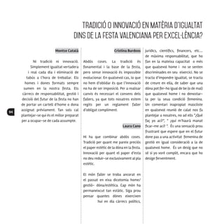 94
Montse Català
Ni tradició ni innovació.
Simplement igualtat vertadera
i real cada dia i eliminació de
tabús a l’hora de treballar. Els
homes i dones formats sempre
sumen en la nostra festa. Els
càrrecs de responsabilitat, gestió i
decisió del futur de la festa no han
de portar un cartell d’home o dona
assignat prèviament. Tan sols cal
plantejar-se qui és el millor preparat
per a ocupar-se de cada assumpte.
Cristina Burdeos
Abdós coses. La tradició és
fonamental i la base de la festa,
pero sense innovació és impossible
evolucionar. En qualsevol cas, lo que
no hem d’oblidar és que l’innovació
no ha de ser imposició. Per a realisar
canvis és necessari el consens dels
fallers, ya que tots nosatres estem
regits per un reglament faller
d’obligat compliment.
Laura Cano
Hi ha que combinar abdós coses.
Tradició per quant me pareix preciós
el paper estètic de la dòna en la festa.
Innovació per quant el paper d’esta
no deu reduir-se exclusivament al pla
estètic.
El món faller se troba ancorat en
el passat en eixa dicotomia home/
gestió- dòna/estètica. Cap món ha
permaneixcut tan estàtic. Siga prou
pensar quantes dònes eixercixen
hui en dia càrrecs polítics,
jurídics, científics, financers, etc.…
de màxima responsabilitat, que ho
fan en la mateixa capacitat o més
que qualsevol home i no se senten
discriminades en seu eixercici. No se
tracta d’impondre igualtat, se tracta
de creure en ella, de saber que una
dòna pot fer-ho igual de be (o de mal)
que qualsevol home i no denostar-
la per la seua condició femenina.
Un comentari inapropiat mascliste
en qualsevol reunió de calat nos fa
plantejar a nosatres, no ad ells “¿Qué
faç yo ací?”, ” ¿quí m’haurà manat
ficar-me ací? ”. És una sensació prou
frustrant que espere que en el futur
done pas a una activitat femenina de
gestió en igual consideració a la de
qualsevol home. És un desig que no
sé si yo voré complit, encara que ho
desige ferventment.
Tradició o innovació en matèria d’igualtat
dins de la festa valenciana per excel·lència?
 