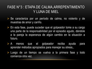 FASE N°3 : ETAPA DE CALMA,ARREPENTIMIENTO
Y LUNA DE MIEL
 Se caracteriza por un período de calma, no violento y de
muestras de amor y cariño.
 En esta fase, puede suceder que el golpeador tome a su cargo
una parte de la responsabilidad por el episodio agudo, dándole
a la pareja la esperanza de algún cambio en la situación a
futuro.
 A menos que el golpeador reciba ayuda para
aprender métodos apropiados para manejar su stress,.
 Luego de un tiempo se vuelva a la primera fase y todo
comienza otra vez.
 