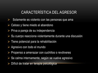 CARACTERÍSTICA DEL AGRESOR
 Solamente es violento con las personas que ama
 Celoso y tiene miedo al abandono
 Priva a pareja de su independencia
 Su cuerpo reacciona violentamente durante una discusión
 Tiene potencial para la rehabilitación
 Agresivo con todo el mundo
 Propenso a amenazar con cuchillos o revólveres
 Se calma internamente, según se vuelve agresivo
 Difícil de tratar en terapia psicológica
 