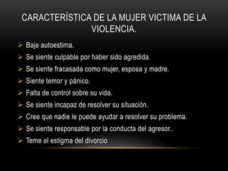 CARACTERÍSTICA DE LA MUJER VICTIMA DE LA
VIOLENCIA.
 Baja autoestima.
 Se siente culpable por haber sido agredida.
 Se siente fracasada como mujer, esposa y madre.
 Siente temor y pánico.
 Falta de control sobre su vida.
 Se siente incapaz de resolver su situación.
 Cree que nadie le puede ayudar a resolver su problema.
 Se siente responsable por la conducta del agresor..
 Teme al estigma del divorcio
 