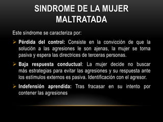 SINDROME DE LA MUJER
MALTRATADA
Este síndrome se caracteriza por:
 Pérdida del control: Consiste en la convicción de que la
solución a las agresiones le son ajenas, la mujer se torna
pasiva y espera las directrices de terceras personas.
 Baja respuesta conductual: La mujer decide no buscar
más estrategias para evitar las agresiones y su respuesta ante
los estímulos externos es pasiva. Identificación con el agresor.
 Indefensión aprendida: Tras fracasar en su intento por
contener las agresiones
 