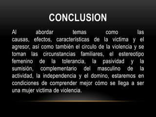 CONCLUSION
Al abordar temas como las
causas, efectos, características de la victima y el
agresor, así como también el circulo de la violencia y se
toman las circunstancias familiares, el estereotipo
femenino de la tolerancia, la pasividad y la
sumisión, complementario del masculino de la
actividad, la independencia y el domino, estaremos en
condiciones de comprender mejor cómo se llega a ser
una mujer victima de violencia.
 