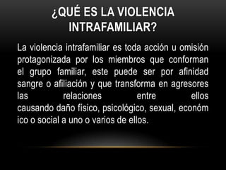 ¿QUÉ ES LA VIOLENCIA
INTRAFAMILIAR?
La violencia intrafamiliar es toda acción u omisión
protagonizada por los miembros que conforman
el grupo familiar, este puede ser por afinidad
sangre o afiliación y que transforma en agresores
las relaciones entre ellos
causando daño físico, psicológico, sexual, económ
ico o social a uno o varios de ellos.
 