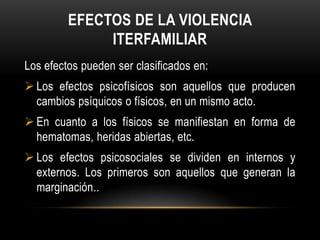 EFECTOS DE LA VIOLENCIA
ITERFAMILIAR
Los efectos pueden ser clasificados en:
 Los efectos psicofísicos son aquellos que producen
cambios psíquicos o físicos, en un mismo acto.
 En cuanto a los físicos se manifiestan en forma de
hematomas, heridas abiertas, etc.
 Los efectos psicosociales se dividen en internos y
externos. Los primeros son aquellos que generan la
marginación..
 
