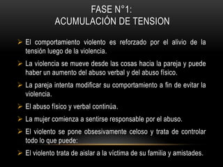 FASE N°1:
ACUMULACIÓN DE TENSION
 El comportamiento violento es reforzado por el alivio de la
tensión luego de la violencia.
 La violencia se mueve desde las cosas hacia la pareja y puede
haber un aumento del abuso verbal y del abuso físico.
 La pareja intenta modificar su comportamiento a fin de evitar la
violencia.
 El abuso físico y verbal continúa.
 La mujer comienza a sentirse responsable por el abuso.
 El violento se pone obsesivamente celoso y trata de controlar
todo lo que puede:
 El violento trata de aislar a la víctima de su familia y amistades.
 