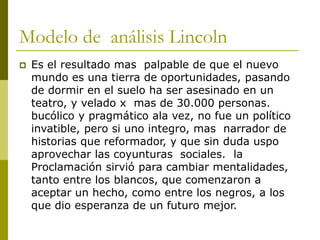 Modelo de análisis Lincoln
 Es el resultado mas palpable de que el nuevo
mundo es una tierra de oportunidades, pasando
de dormir en el suelo ha ser asesinado en un
teatro, y velado x mas de 30.000 personas.
bucólico y pragmático ala vez, no fue un político
invatible, pero si uno integro, mas narrador de
historias que reformador, y que sin duda uspo
aprovechar las coyunturas sociales. la
Proclamación sirvió para cambiar mentalidades,
tanto entre los blancos, que comenzaron a
aceptar un hecho, como entre los negros, a los
que dio esperanza de un futuro mejor.
 