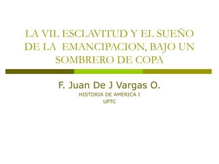 LA VIL ESCLAVITUD Y EL SUEÑO
DE LA EMANCIPACION, BAJO UN
SOMBRERO DE COPA
F. Juan De J Vargas O.
HISTORIA DE AMERICA I
UPTC
 
