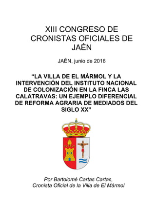 XIII CONGRESO DE
CRONISTAS OFICIALES DE
JAÉN
JAÉN, junio de 2016
“LA VILLA DE EL MÁRMOL Y LA
INTERVENCIÓN DEL INSTITUTO NACIONAL
DE COLONIZACIÓN EN LA FINCA LAS
CALATRAVAS: UN EJEMPLO DIFERENCIAL
DE REFORMA AGRARIA DE MEDIADOS DEL
SIGLO XX”
Por Bartolomé Cartas Cartas,
Cronista Oficial de la Villa de El Mármol
 