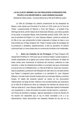 LA VILLA DE EL MÁRMOL EN LOS PRIVILEGIOS OTORGADOS POR
FELIPE II A SU SECRETARIO D. JUAN VÁZQUEZ SALAZAR
Bartolomé Cartas Cartas - Cronista Oficial de la Villa de El Mármol (Jaén)
La Villa de Canalejas fue señorío jurisdiccional de los obispados de
Baeza y Jaén desde que Fernando III la donó en 1233, junto con la Torre de
Tiédar —posteriormente El Mármol y Torre del Obispo—, al prelado Fray
Domingo de Soria, primer obispo de la restaurada Diócesis, que había ayudado
al rey santo a conquistar Baeza. Esta titularidad perduró hasta 1576, año en
que el secretario de Felipe II, D. Juan Vázquez Salazar, culmina la compra de
la Villa al rey, que previamente la había enajenado al obispo en base a una
bula emitida por el Papa Gregorio XIII. Felipe II otorga cartas de privilegios de
la jurisdicción y alcabalas, respectivamente, a éste su secretario. El señorío
continuará bajo un nuevo titular pero en condiciones similares a las medievales.
1.- Sobre los traslados de los Privilegios. El Papa Gregorio XIII
otorga Bula Pontificia en 1574 para que el monarca Felipe II pueda enajenar y
vender propiedades de la Iglesia que reúnan ciertas condiciones. El objeto de
estas ventas será incrementar la hacienda del monarca, maltrecha en este
momento, y dotar de infraestructura bélica a la armada real para contrarrestar
el avance turco en el Mediterráneo. La Villa de El Mármol, hasta ese momento,
bajo la propiedad y jurisdicción del Obispado de Jaén será uno de estos bienes
que Felipe II enajenará para venderlos a su secretario D. Juan Vázquez
Salazar y, de este modo recaudar fondos para sus empresas bélicas y contra la
herejía. El objeto del presente estudio se centra en los documentos
referenciados a lo largo de éste, relativos a los acontecimientos que acaecieron
en la Villa de El Mármol en tanto se realizaban los trámites de compra de la
Villa por parte de D. Juan Vázquez Salazar. De todos ellos realizó el interesado
una recopilación y, recién terminado el proceso mandó imprimir y autenticar –
con firmas de escribano y testigos– algunos ejemplares a modo de difusión de
los favores tan especiales que el rey le había concedido a él y a su
descendencia. Estos documentos son traslados literales de los que en su
 