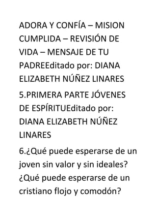 ADORA Y CONFÍA – MISION
CUMPLIDA – REVISIÓN DE
VIDA – MENSAJE DE TU
PADREEditado por: DIANA
ELIZABETH NÚÑEZ LINARES
5.PRIMERA PARTE JÓVENES
DE ESPÍRITUEditado por:
DIANA ELIZABETH NÚÑEZ
LINARES
6.¿Qué puede esperarse de un
joven sin valor y sin ideales?
¿Qué puede esperarse de un
cristiano flojo y comodón?
 