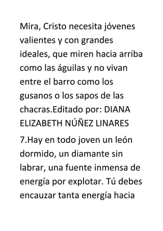 Mira, Cristo necesita jóvenes
valientes y con grandes
ideales, que miren hacia arriba
como las águilas y no vivan
entre el barro como los
gusanos o los sapos de las
chacras.Editado por: DIANA
ELIZABETH NÚÑEZ LINARES
7.Hay en todo joven un león
dormido, un diamante sin
labrar, una fuente inmensa de
energía por explotar. Tú debes
encauzar tanta energía hacia
 