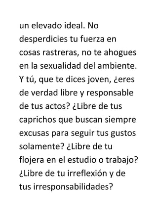 un elevado ideal. No
desperdicies tu fuerza en
cosas rastreras, no te ahogues
en la sexualidad del ambiente.
Y tú, que te dices joven, ¿eres
de verdad libre y responsable
de tus actos? ¿Libre de tus
caprichos que buscan siempre
excusas para seguir tus gustos
solamente? ¿Libre de tu
flojera en el estudio o trabajo?
¿Libre de tu irreflexión y de
tus irresponsabilidades?
 