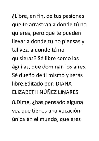 ¿Libre, en fin, de tus pasiones
que te arrastran a donde tú no
quieres, pero que te pueden
llevar a donde tu no piensas y
tal vez, a donde tú no
quisieras? Sé libre como las
águilas, que dominan los aires.
Sé dueño de ti mismo y serás
libre.Editado por: DIANA
ELIZABETH NÚÑEZ LINARES
8.Dime, ¿has pensado alguna
vez que tienes una vocación
única en el mundo, que eres
 