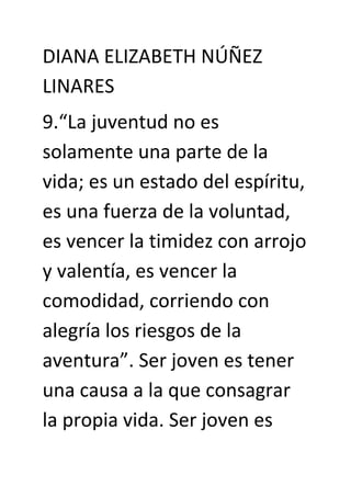 DIANA ELIZABETH NÚÑEZ
LINARES
9.“La juventud no es
solamente una parte de la
vida; es un estado del espíritu,
es una fuerza de la voluntad,
es vencer la timidez con arrojo
y valentía, es vencer la
comodidad, corriendo con
alegría los riesgos de la
aventura”. Ser joven es tener
una causa a la que consagrar
la propia vida. Ser joven es
 