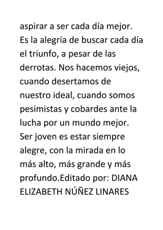 aspirar a ser cada día mejor.
Es la alegría de buscar cada día
el triunfo, a pesar de las
derrotas. Nos hacemos viejos,
cuando desertamos de
nuestro ideal, cuando somos
pesimistas y cobardes ante la
lucha por un mundo mejor.
Ser joven es estar siempre
alegre, con la mirada en lo
más alto, más grande y más
profundo.Editado por: DIANA
ELIZABETH NÚÑEZ LINARES
 