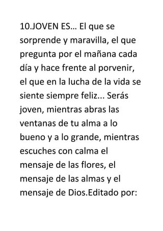 10.JOVEN ES… El que se
sorprende y maravilla, el que
pregunta por el mañana cada
día y hace frente al porvenir,
el que en la lucha de la vida se
siente siempre feliz... Serás
joven, mientras abras las
ventanas de tu alma a lo
bueno y a lo grande, mientras
escuches con calma el
mensaje de las flores, el
mensaje de las almas y el
mensaje de Dios.Editado por:
 