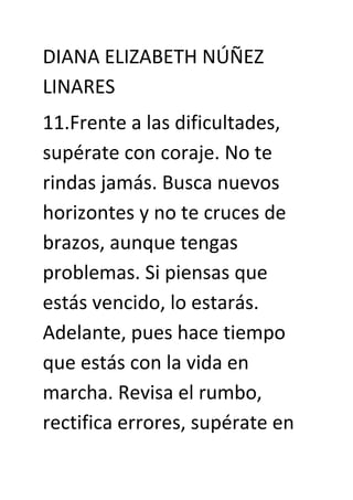 DIANA ELIZABETH NÚÑEZ
LINARES
11.Frente a las dificultades,
supérate con coraje. No te
rindas jamás. Busca nuevos
horizontes y no te cruces de
brazos, aunque tengas
problemas. Si piensas que
estás vencido, lo estarás.
Adelante, pues hace tiempo
que estás con la vida en
marcha. Revisa el rumbo,
rectifica errores, supérate en
 