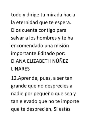 todo y dirige tu mirada hacia
la eternidad que te espera.
Dios cuenta contigo para
salvar a los hombres y te ha
encomendado una misión
importante.Editado por:
DIANA ELIZABETH NÚÑEZ
LINARES
12.Aprende, pues, a ser tan
grande que no desprecies a
nadie por pequeño que sea y
tan elevado que no te importe
que te desprecien. Si estás
 