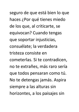 seguro de que está bien lo que
haces ¿Por qué tienes miedo
de los que, al criticarte, se
equivocan? Cuando tengas
que soportar injusticias,
consuélate; la verdadera
tristeza consiste en
cometerlas. Si te contradicen,
no te extrañes, más raro sería
que todos pensaran como tú.
No te detengas jamás. Aspira
siempre a las alturas sin
horizontes, a los paisajes sin
 