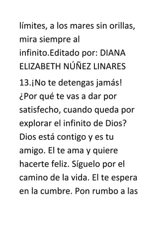 límites, a los mares sin orillas,
mira siempre al
infinito.Editado por: DIANA
ELIZABETH NÚÑEZ LINARES
13.¡No te detengas jamás!
¿Por qué te vas a dar por
satisfecho, cuando queda por
explorar el infinito de Dios?
Dios está contigo y es tu
amigo. El te ama y quiere
hacerte feliz. Síguelo por el
camino de la vida. El te espera
en la cumbre. Pon rumbo a las
 
