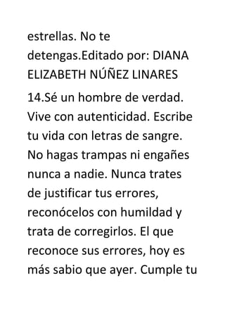 estrellas. No te
detengas.Editado por: DIANA
ELIZABETH NÚÑEZ LINARES
14.Sé un hombre de verdad.
Vive con autenticidad. Escribe
tu vida con letras de sangre.
No hagas trampas ni engañes
nunca a nadie. Nunca trates
de justificar tus errores,
reconócelos con humildad y
trata de corregirlos. El que
reconoce sus errores, hoy es
más sabio que ayer. Cumple tu
 